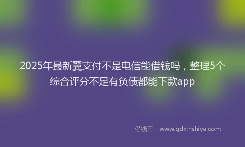 2025年最新翼支付不是电信能借钱吗，整理5个综合评分不足有负债都能下款app