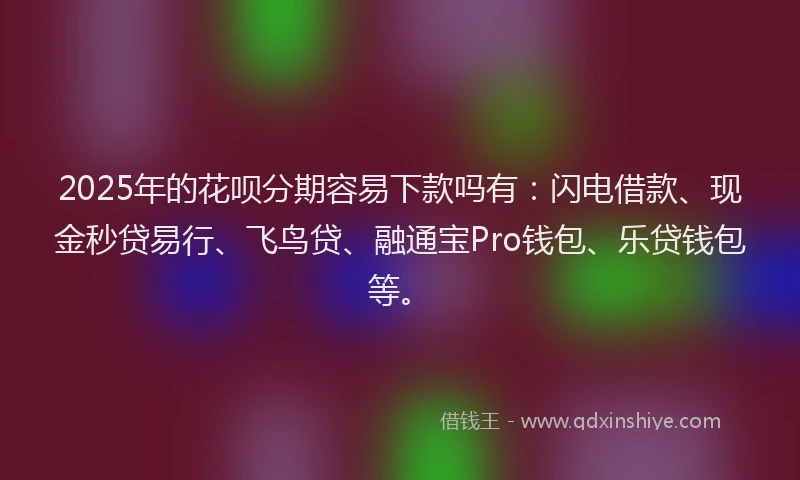 2025年的花呗分期容易下款吗有：闪电借款、现金秒贷易行、飞鸟贷、融通宝Pro钱包、乐贷钱包等。