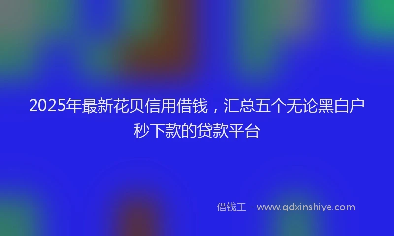 2025年最新花贝信用借钱，汇总五个无论黑白户秒下款的贷款平台