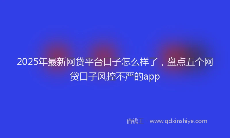 2025年最新网贷平台口子怎么样了，盘点五个网贷口子风控不严的app