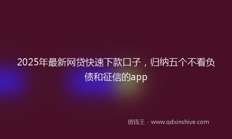 2025年最新网贷快速下款口子，归纳五个不看负债和征信的app
