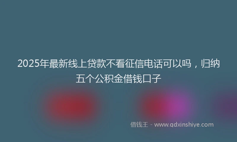 2025年最新线上贷款不看征信电话可以吗，归纳五个公积金借钱口子