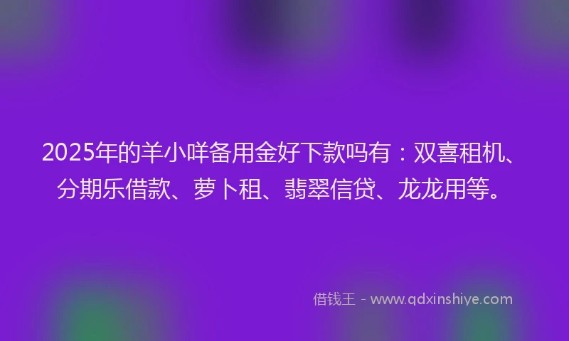 2025年的羊小咩备用金好下款吗有：双喜租机、分期乐借款、萝卜租、翡翠信贷、龙龙用等。