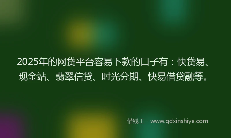 2025年的网贷平台容易下款的口子有：快贷易、现金站、翡翠信贷、时光分期、快易借贷融等。