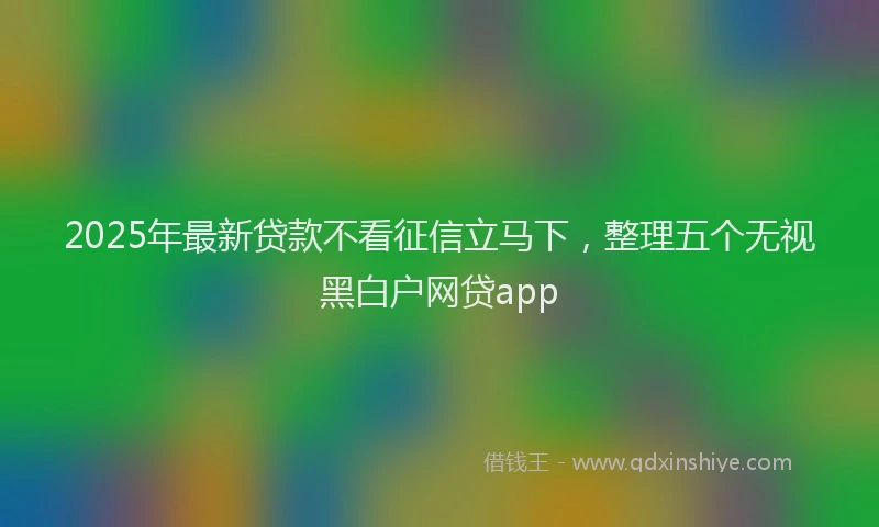 2025年最新贷款不看征信立马下，整理五个无视黑白户网贷app