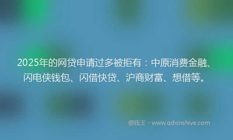 2025年的网贷申请过多被拒有：中原消费金融、闪电侠钱包、闪借快贷、沪商财富、想借等。