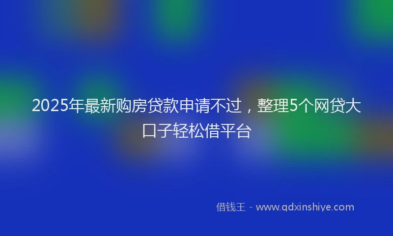 2025年最新购房贷款申请不过，整理5个网贷大口子轻松借平台