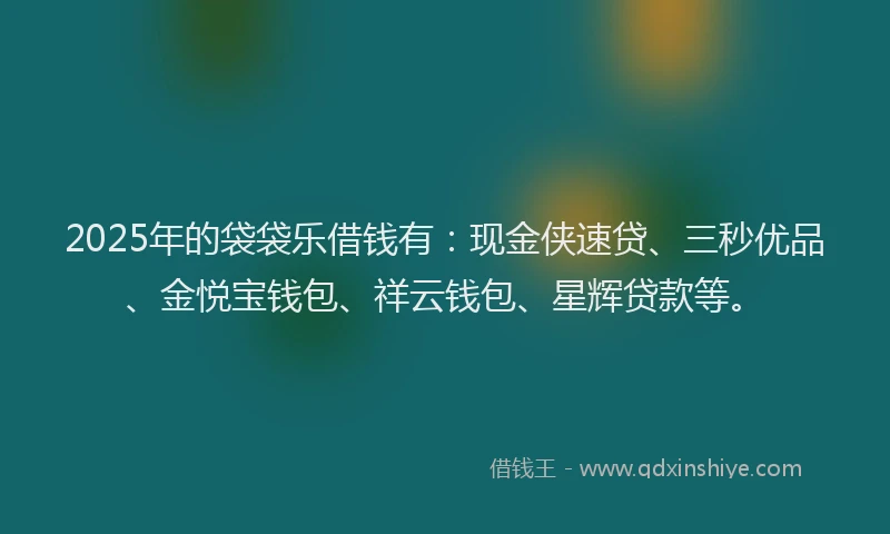 2025年的袋袋乐借钱有：现金侠速贷、三秒优品、金悦宝钱包、祥云钱包、星辉贷款等。