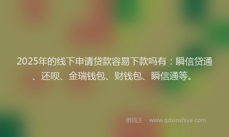 2025年的线下申请贷款容易下款吗有:瞬信贷通、还呗、金瑞钱包、财钱包、瞬信通等。