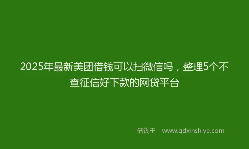 2025年最新美团借钱可以扫微信吗，整理5个不查征信好下款的网贷平台