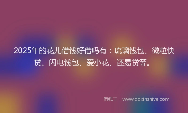 2025年的花儿借钱好借吗有：琉璃钱包、微粒快贷、闪电钱包、爱小花、还易贷等。