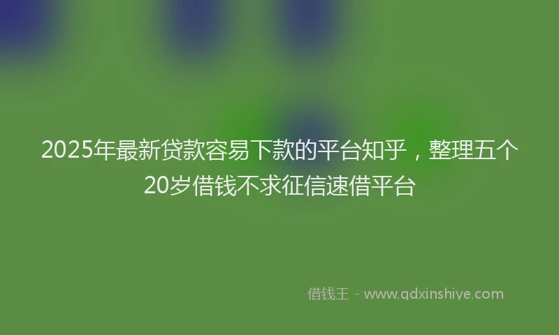 2025年最新贷款容易下款的平台知乎，整理五个20岁借钱不求征信速借平台
