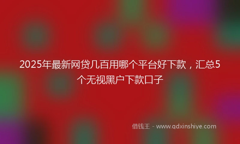 2025年最新网贷几百用哪个平台好下款，汇总5个无视黑户下款口子