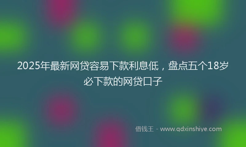 2025年最新网贷容易下款利息低，盘点五个18岁必下款的网贷口子