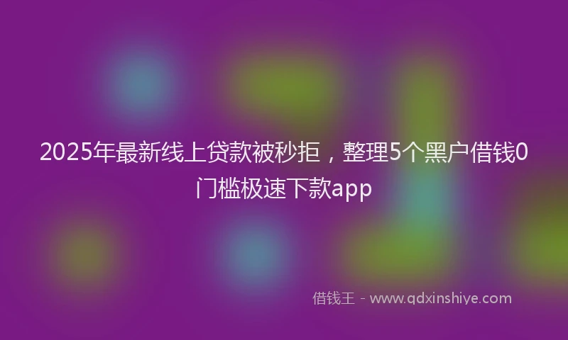 2025年最新线上贷款被秒拒，整理5个黑户借钱0门槛极速下款app