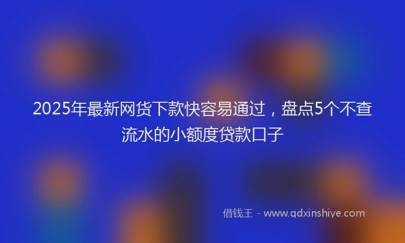 2025年最新网货下款快容易通过，盘点5个不查流水的小额度贷款口子