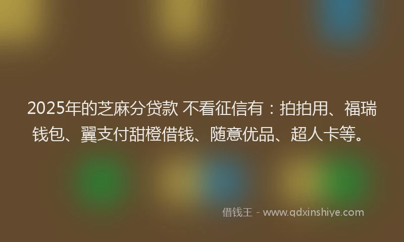 2025年的芝麻分贷款 不看征信有：拍拍用、福瑞钱包、翼支付甜橙借钱、随意优品、超人卡等。