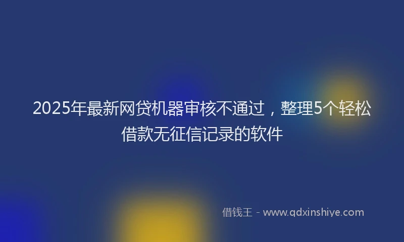 2025年最新网贷机器审核不通过，整理5个轻松借款无征信记录的软件
