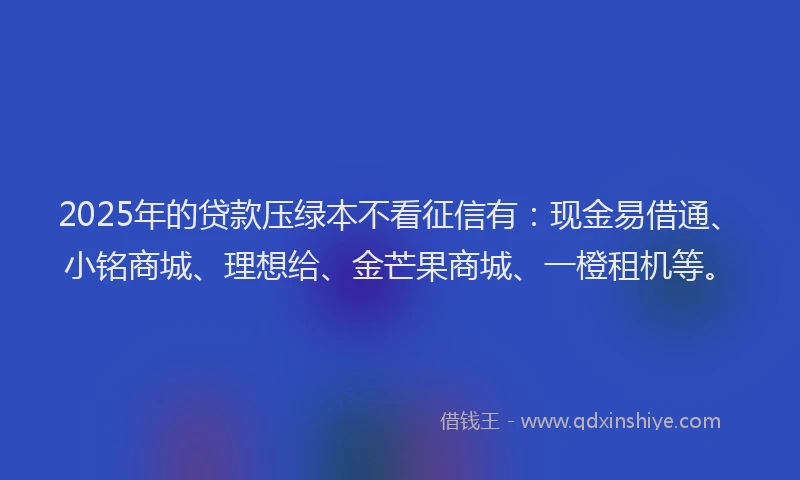 2025年的贷款压绿本不看征信有：现金易借通、小铭商城、理想给、金芒果商城、一橙租机等。