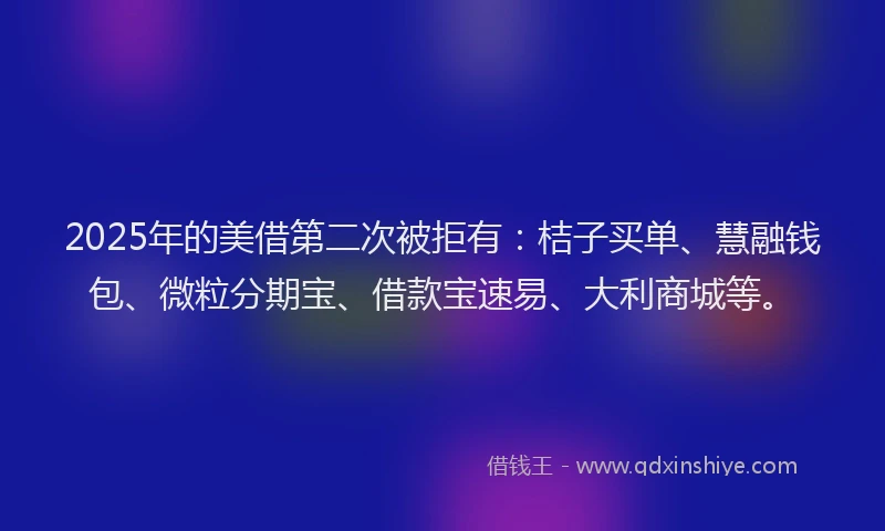 2025年的美借第二次被拒有：桔子买单、慧融钱包、微粒分期宝、借款宝速易、大利商城等。