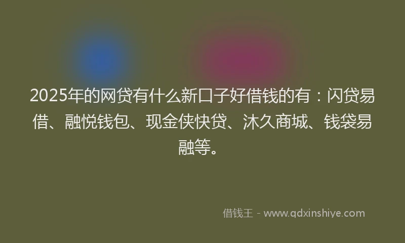 2025年的网贷有什么新口子好借钱的有：闪贷易借、融悦钱包、现金侠快贷、沐久商城、钱袋易融等。