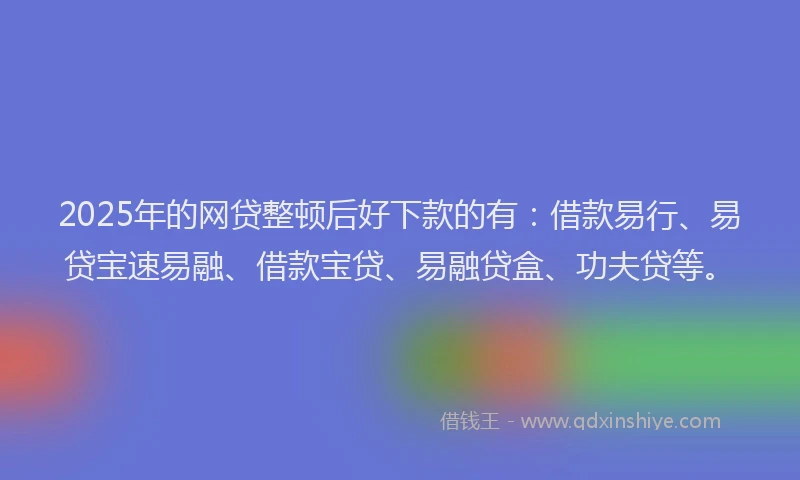 2025年的网贷整顿后好下款的有：借款易行、易贷宝速易融、借款宝贷、易融贷盒、功夫贷等。
