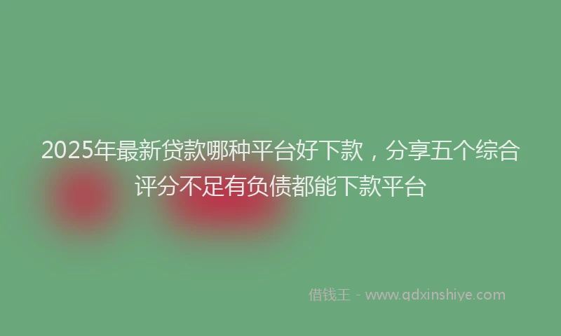 2025年最新贷款哪种平台好下款，分享五个综合评分不足有负债都能下款平台