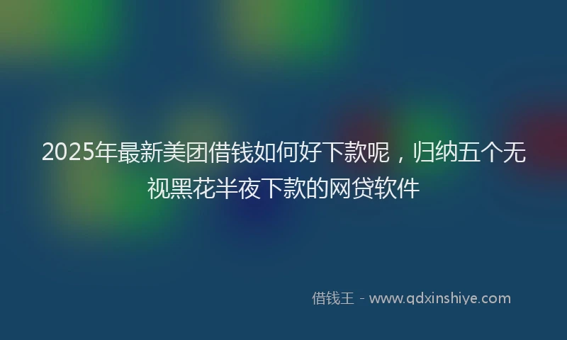 2025年最新美团借钱如何好下款呢，归纳五个无视黑花半夜下款的网贷软件