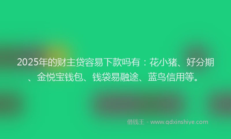 2025年的财主贷容易下款吗有：花小猪、好分期、金悦宝钱包、钱袋易融途、蓝鸟信用等。
