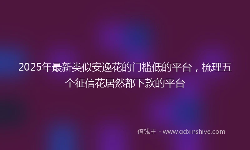 2025年最新类似安逸花的门槛低的平台，梳理五个征信花居然都下款的平台