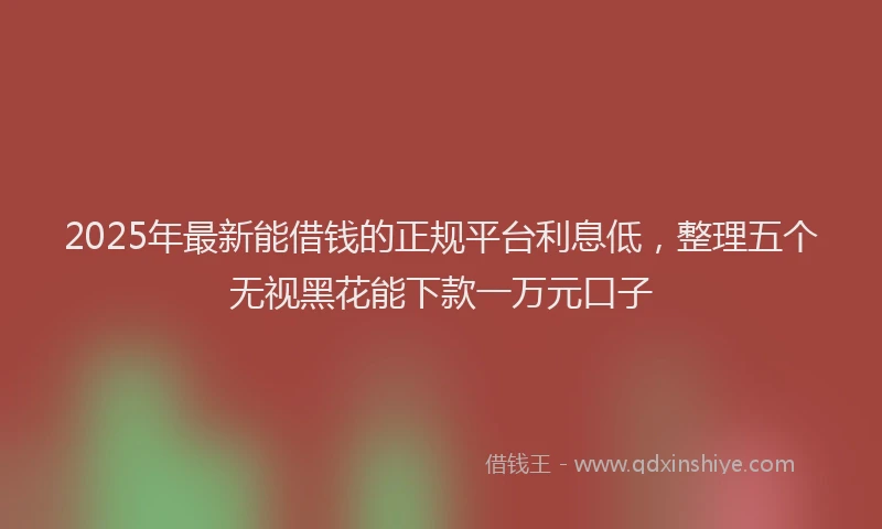 2025年最新能借钱的正规平台利息低，整理五个无视黑花能下款一万元口子