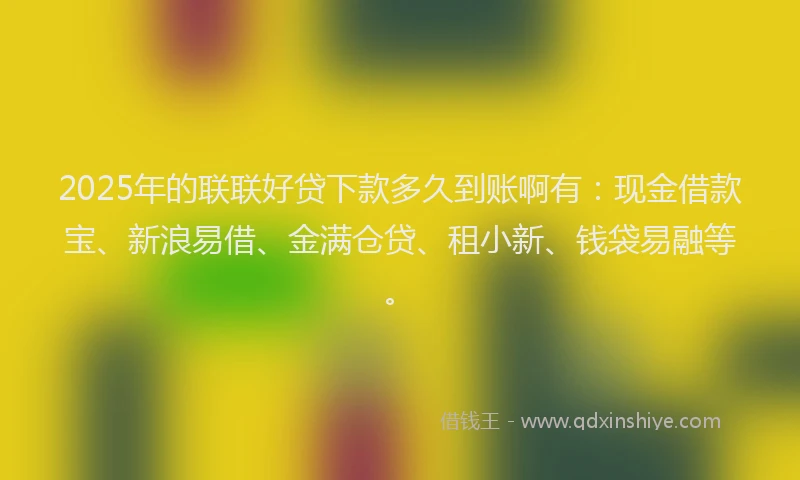 2025年的联联好贷下款多久到账啊有：现金借款宝、新浪易借、金满仓贷、租小新、钱袋易融等。