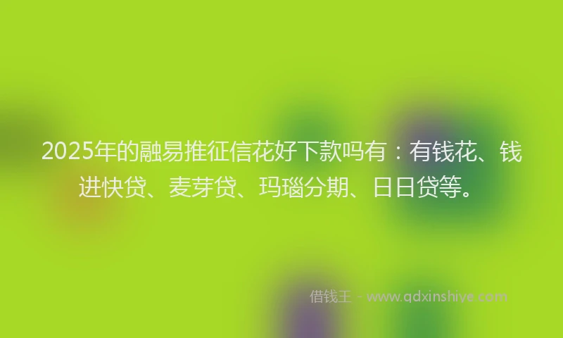 2025年的融易推征信花好下款吗有：有钱花、钱进快贷、麦芽贷、玛瑙分期、日日贷等。