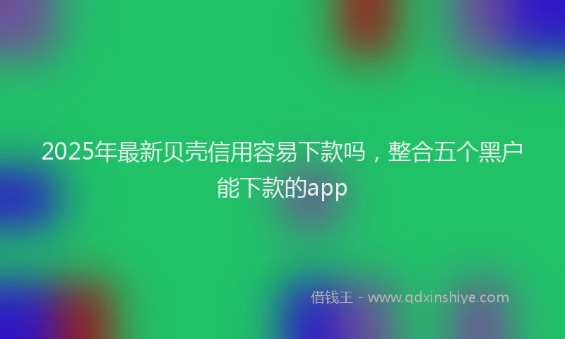 2025年最新贝壳信用容易下款吗，整合五个黑户能下款的app