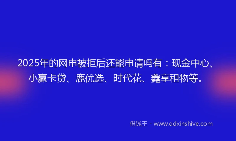 2025年的网申被拒后还能申请吗有：现金中心、小赢卡贷、鹿优选、时代花、鑫享租物等。