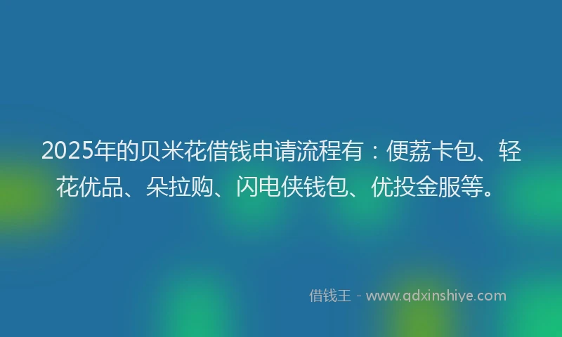 2025年的贝米花借钱申请流程有：便荔卡包、轻花优品、朵拉购、闪电侠钱包、优投金服等。