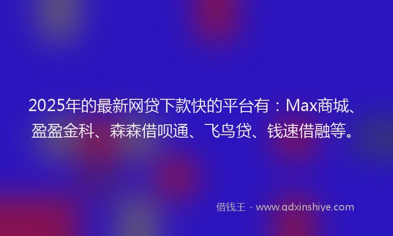 2025年的最新网贷下款快的平台有：Max商城、盈盈金科、森森借呗通、飞鸟贷、钱速借融等。