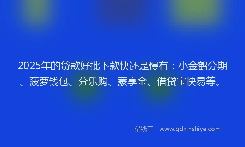 2025年的贷款好批下款快还是慢有：小金鹤分期、菠萝钱包、分乐购、蒙享金、借贷宝快易等。