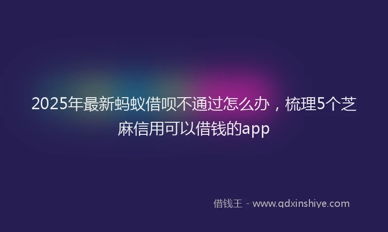 2025年最新蚂蚁借呗不通过怎么办，梳理5个芝麻信用可以借钱的app