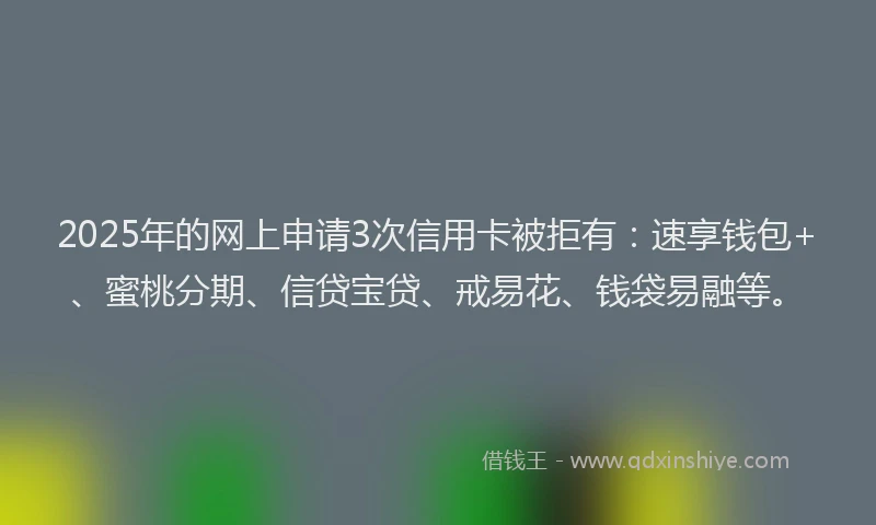 2025年的网上申请3次信用卡被拒有：速享钱包+、蜜桃分期、信贷宝贷、戒易花、钱袋易融等。