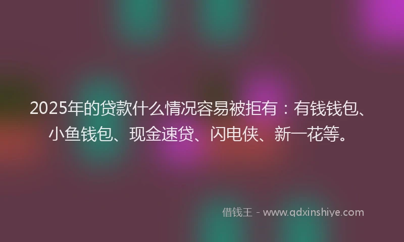 2025年的贷款什么情况容易被拒有：有钱钱包、小鱼钱包、现金速贷、闪电侠、新一花等。