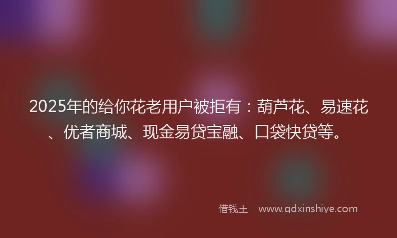 2025年的给你花老用户被拒有:葫芦花、易速花、优者商城、现金易贷宝融、口袋快贷等。