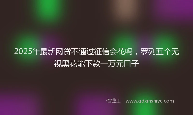 2025年最新网贷不通过征信会花吗，罗列五个无视黑花能下款一万元口子
