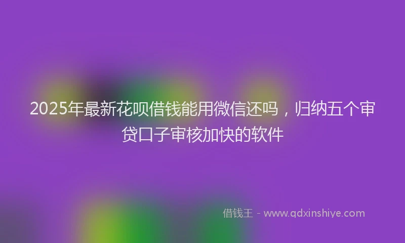 2025年最新花呗借钱能用微信还吗，归纳五个审贷口子审核加快的软件