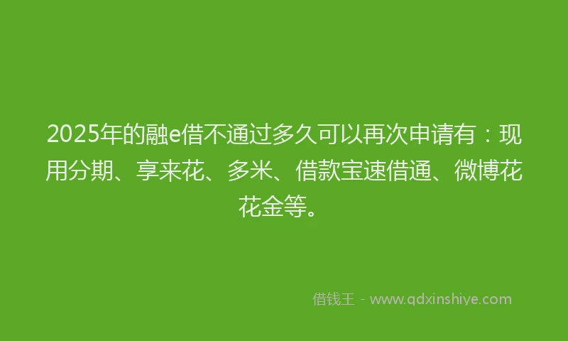 2025年的融e借不通过多久可以再次申请有：现用分期、享来花、多米、借款宝速借通、微博花花金等。