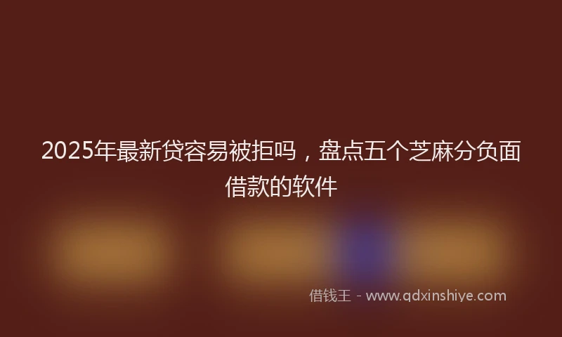 2025年最新贷容易被拒吗，盘点五个芝麻分负面借款的软件