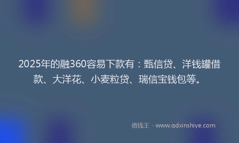 2025年的融360容易下款有：甄信贷、洋钱罐借款、大洋花、小麦粒贷、瑞信宝钱包等。