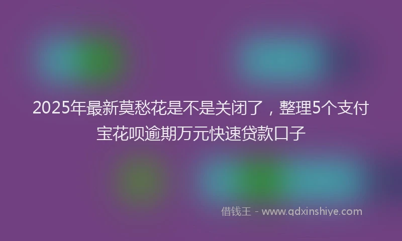 2025年最新莫愁花是不是关闭了，整理5个支付宝花呗逾期万元快速贷款口子