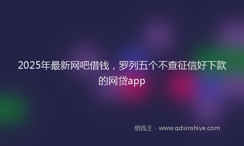 2025年最新网吧借钱，罗列五个不查征信好下款的网贷app