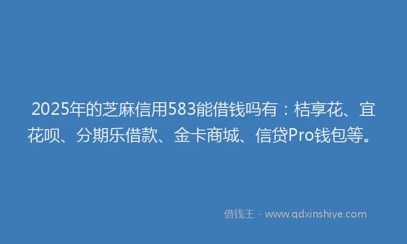 2025年的芝麻信用583能借钱吗有：桔享花、宜花呗、分期乐借款、金卡商城、信贷Pro钱包等。